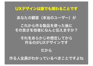 UXデザインは誰でも関わることです
あなたの顧客（本当のユーザー）が
これから作る製品を使った後に
その良さを他者になんと伝えますか？
それをあらかじめ想定してから
作るのがUXデザインです
だから
作る人全員がわかっているべきことですよね
 