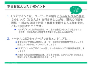Copyright © Masaya Ando
本日お伝えしたいポイント
1. UXデザインとは、ユーザーの体験をいろんなレベルの詳細
さのレンズ（とらえ方）を行き来しながら、現状の体験を
理解 → 新たな体験を計画→ 体験を実現する人工物を実装、
という設計法のことです。
UXデザインにおける実装は、一つ上の抽象度のレンズで考えられた
仮説を、検証しながら実装する作業と言い換えるられます。
2. トータルなUXをイメージできるエンジニアに！
まずは自分が関わる業務が、ユーザー体験のどの抽象度で見るレンズを
担当しているかを、イメージしましょう！
UXデザイナーやデザイナーが話している時のレンズの抽象度を意識しま
しょう！
計画された上位の体験仮説は、あくまで仮説。エンジニアがその仮説を
理解してより良い解決案を考えましょう！
ここが
大事
 