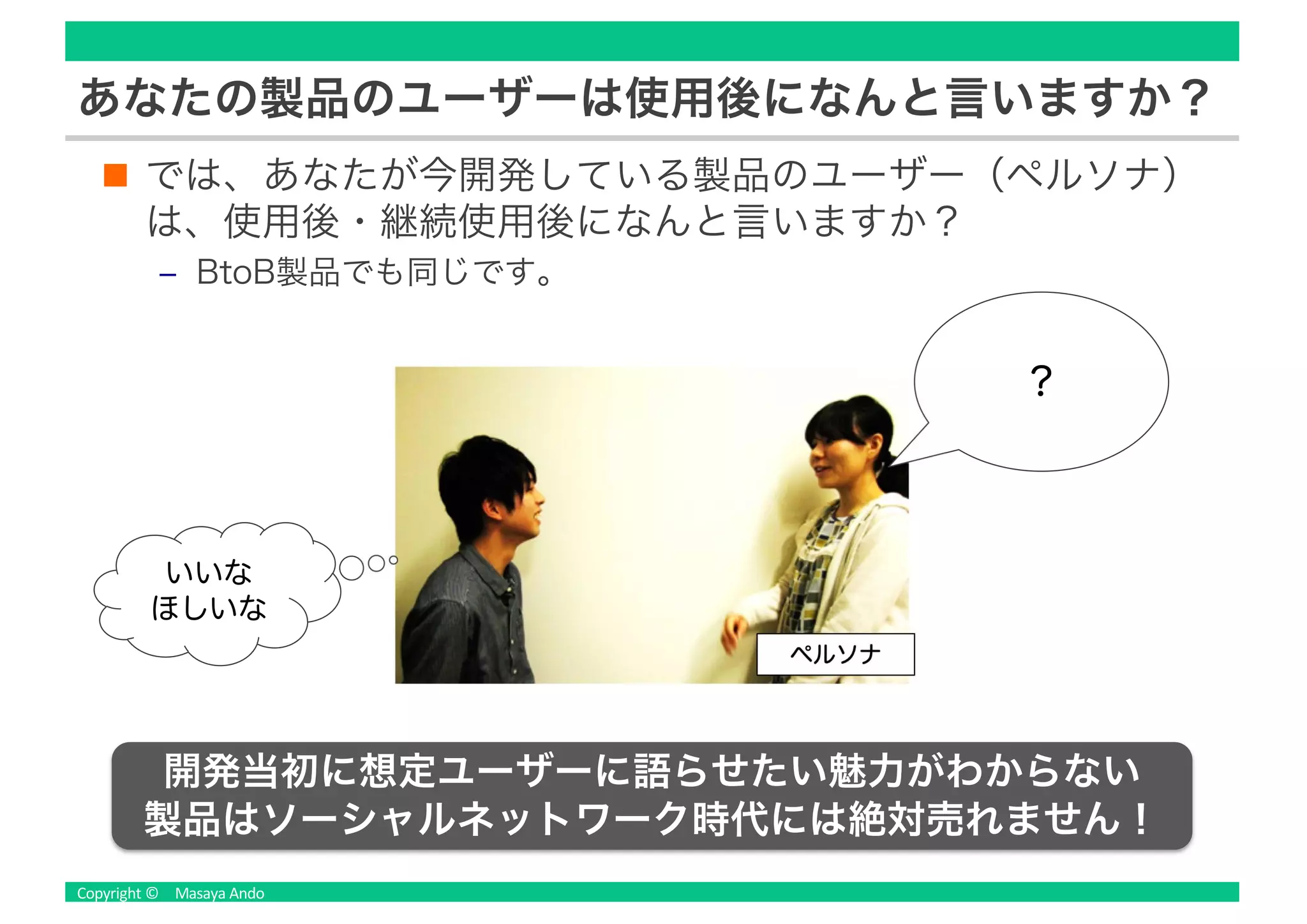 あなたの製品のユーザーは使用後になんと言いますか？
では、あなたが今開発している製品のユーザー（ペルソナ）
は、使用後・継続使用後になんと言いますか？
‒ BtoB製品でも同じです。
？
いいな
ほしいな
ペルソナ
開発当初に想定ユーザーに語らせたい魅力がわからない
製品はソーシャルネットワーク時代には絶対売れません！
 