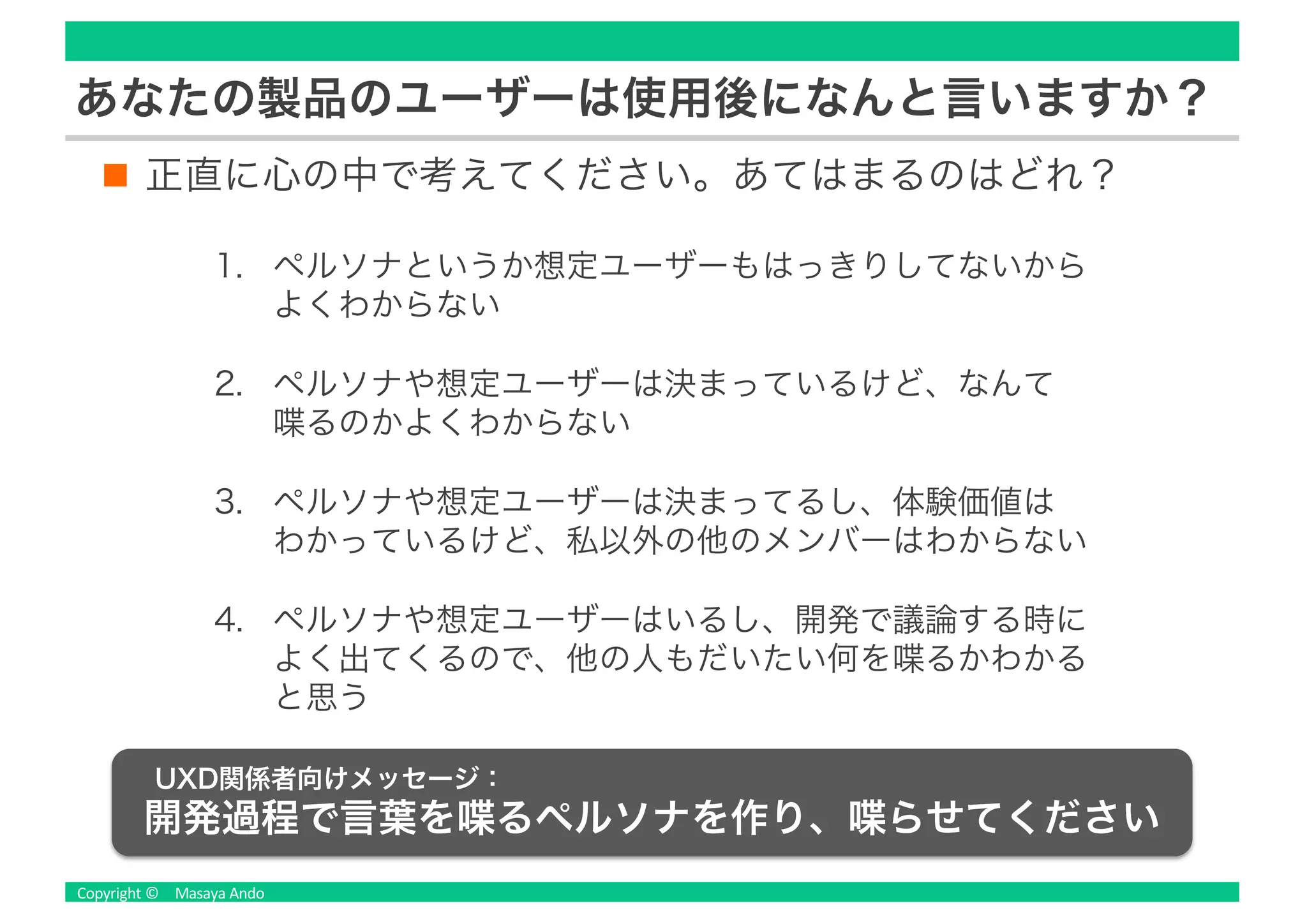 正直に心の中で考えてください。あてはまるのはどれ？
あなたの製品のユーザーは使用後になんと言いますか？
1. ペルソナというか想定ユーザーもはっきりしてないから
よくわからない
2. ペルソナや想定ユーザーは決まっているけど、なんて
喋るのかよくわからない
3. ペルソナや想定ユーザーは決まってるし、体験価値は
わかっているけど、私以外の他のメンバーはわからない
4. ペルソナや想定ユーザーはいるし、開発で議論する時に
よく出てくるので、他の人もだいたい何を喋るかわかる
と思う
UXD関係者向けメッセージ：
開発過程で言葉を喋るペルソナを作り、喋らせてください
 