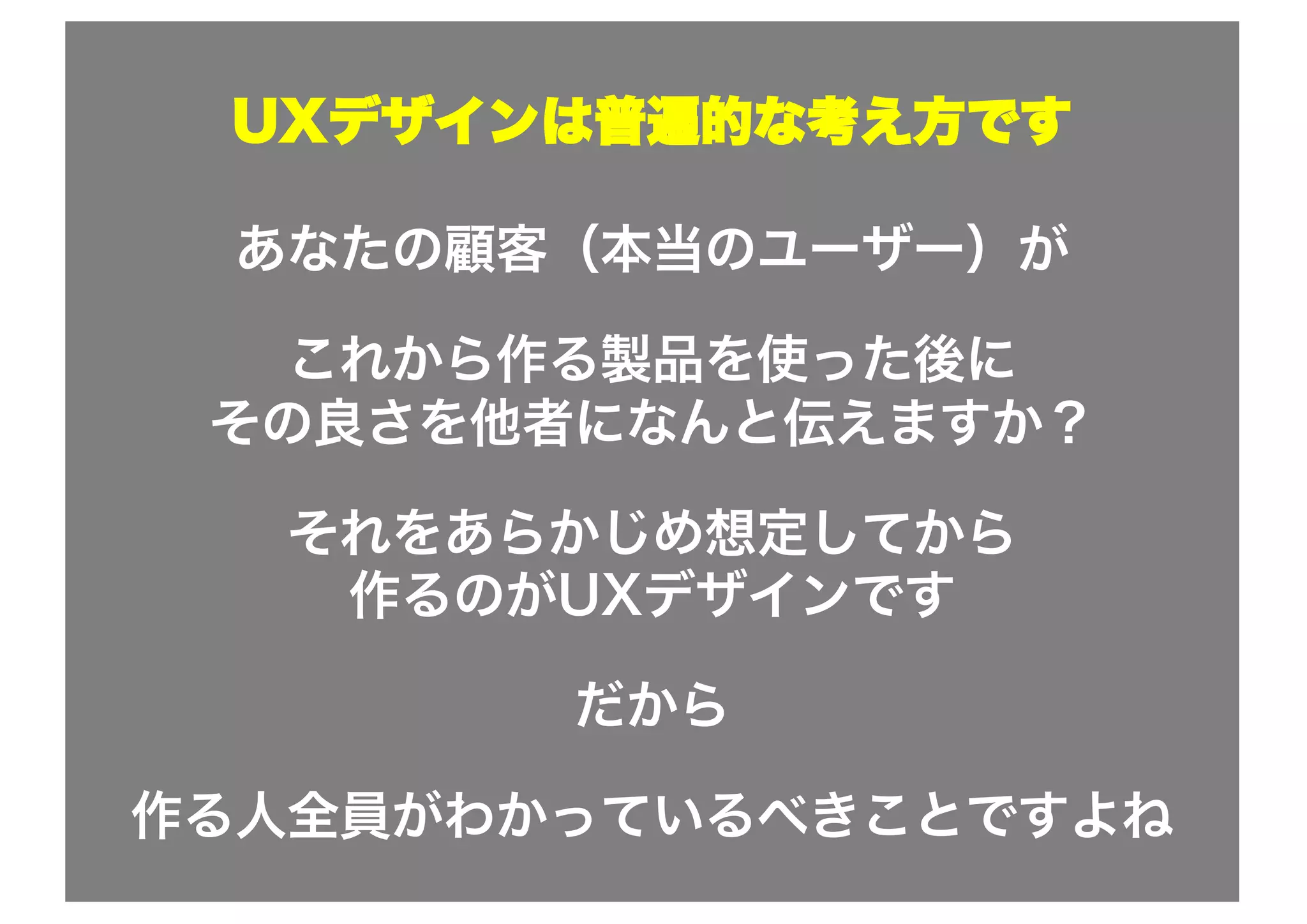 UXデザインは普遍的な考え方です
あなたの顧客（本当のユーザー）が
これから作る製品を使った後に
その良さを他者になんと伝えますか？
それをあらかじめ想定してから
作るのがUXデザインです
だから
作る人全員がわかっているべきことですよね
 