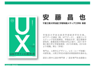 Copyright © Masaya Ando
安 藤 昌 也
千葉工業大学先進工学部知能メディア工学科 教授
早 稲 田 大 学 政 治 経 済 学 部 経 済 学 科 卒 業 。
NTTデータ通信（現、NTTデータ）、経営コンサ
ルティング会社取締役、早稲田大学、国立情報学
研究所、産業技術大学院大学など経て、2011年千
葉工業大学工学部准教授、2015年教授。2016年
より現職。博士（学術） .
専門は、人間中心デザイン。ＵＸ（ユーザ体験）
の研究者。人間工学ISOの国内対策委員等を務める。
認定人間中心設計専門家 / 認定専門社会調査士
 