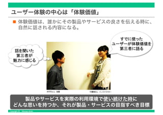 ユーザー体験の中心は「体験価値」
体験価値は、誰かにその製品やサービスの良さを伝える時に、
自然に話される内容になる。
製品やサービスを実際の利用環境で使い続けた時に
どんな思いを持つか、それが製品・サービスの目指すべき目標
 