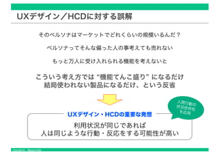 Copyright © Masaya Ando
UXデザイン／HCDに対する誤解
そのペルソナはマーケットでどれくらいの規模いるんだ？
ペルソナってそんな偏った人の事考えても売れない
もっと万人に受け入れられる機能を考えないと
こういう考え方では “機能てんこ盛り” になるだけ
結局使われない製品になるだけ、という反省
利用状況が同じであれば
人は同じような行動・反応をする可能性が高い
UXデザイン・HCDの重要な発想
人間行動の状況依存性
を応用
 
