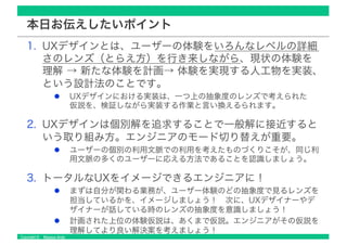 Copyright © Masaya Ando
本日お伝えしたいポイント
1. UXデザインとは、ユーザーの体験をいろんなレベルの詳細
さのレンズ（とらえ方）を行き来しながら、現状の体験を
理解 → 新たな体験を計画→ 体験を実現する人工物を実装、
という設計法のことです。
UXデザインにおける実装は、一つ上の抽象度のレンズで考えられた
仮説を、検証しながら実装する作業と言い換えるられます。
2. UXデザインは個別解を追求することで一般解に接近すると
いう取り組み方。エンジニアのモード切り替えが重要。
ユーザーの個別の利用文脈での利用を考えたものづくりこそが、同じ利
用文脈の多くのユーザーに応える方法であることを認識しましょう。
3. トータルなUXをイメージできるエンジニアに！
まずは自分が関わる業務が、ユーザー体験のどの抽象度で見るレンズを
担当しているかを、イメージしましょう！ 次に、UXデザイナーやデ
ザイナーが話している時のレンズの抽象度を意識しましょう！
計画された上位の体験仮説は、あくまで仮説。エンジニアがその仮説を
理解してより良い解決案を考えましょう！
 