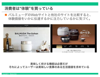 Copyright © Masaya Ando
消費者は“体験”を買っている
バルミューダのWebサイトと他社のサイトを比較すると、
体験価値をいかに伝達するかに注力しているかに気づく。
美味しく炊ける機能は必要だが
それによってユーザーは美味しい食事のある生活価値を求めている
 