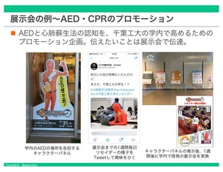Copyright © Masaya Ando
展示会の例～AED・CPRのプロモーション
AEDと心肺蘇生法の認知を、千葉工大の学内で高めるための
プロモーション企画。伝えたいことは展示会で伝達。
学内のAEDの場所を告知する
キャラクターパネル
展示会までの1週間毎日
ソセイダーの様子を
Tweetして興味をひく
キャラクターパネルの掲示後、1週
間後に学内で啓発の展示会を実施
 