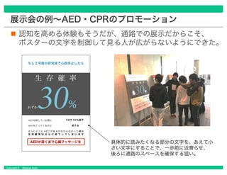 Copyright © Masaya Ando
展示会の例～AED・CPRのプロモーション
認知を高める体験もそうだが、通路での展示だからこそ、
ポスターの文字を制御して見る人が広がらないようにできた。
具体的に読みたくなる部分の文字を、あえて小
さい文字にすることで、一歩前に近寄らせ、
後ろに通路のスペースを確保する狙い。
 
