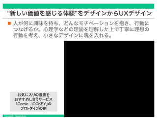 Copyright © Masaya Ando
“新しい価値を感じる体験”をデザインからUXデザイン
人が何に興味を持ち、どんなモチベーションを抱き、行動に
つなげるか。心理学などの理論を理解した上で丁寧に理想の
行動を考え、小さなデザインに魂を入れる。
 