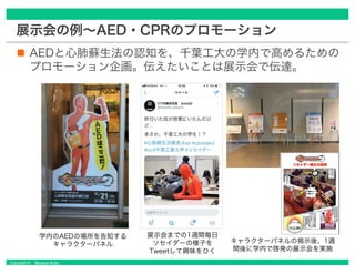 Copyright © Masaya Ando
展示会の例～AED・CPRのプロモーション
認知を高める体験もそうだが、通路での展示だからこそ、
ポスターの文字を制御して見る人が広がらないようにできた。
具体的に読みたくなる部分の文字を、あえて...