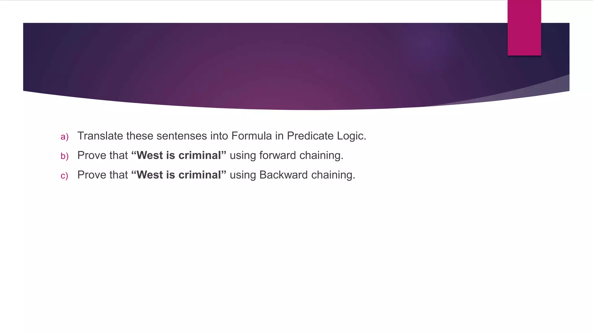 a) Translate these sentenses into Formula in Predicate Logic.
b) Prove that “West is criminal” using forward chaining.
c) Prove that “West is criminal” using Backward chaining.
 