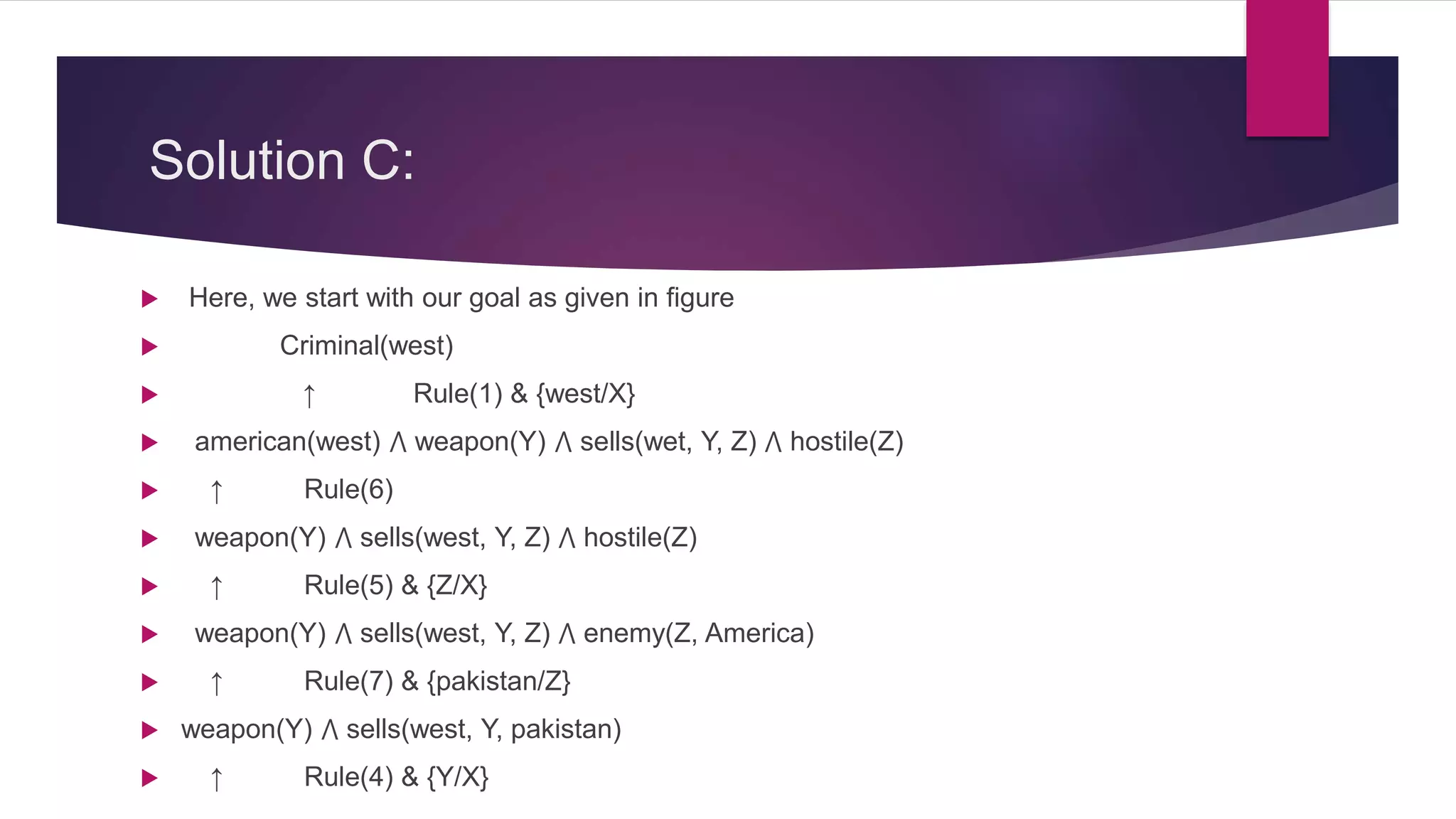 Solution C:
 Here, we start with our goal as given in figure
 Criminal(west)
 ↑ Rule(1) & {west/X}
 american(west) ⋀ weapon(Y) ⋀ sells(wet, Y, Z) ⋀ hostile(Z)
 ↑ Rule(6)
 weapon(Y) ⋀ sells(west, Y, Z) ⋀ hostile(Z)
 ↑ Rule(5) & {Z/X}
 weapon(Y) ⋀ sells(west, Y, Z) ⋀ enemy(Z, America)
 ↑ Rule(7) & {pakistan/Z}
 weapon(Y) ⋀ sells(west, Y, pakistan)
 ↑ Rule(4) & {Y/X}
 