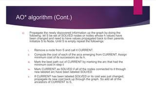 AO* algorithm (Cont.)
c) Propagate the newly discovered information up the graph by doing the
following: let S be set of SOLVED nodes or nodes whose h values have
been changed and need to have values propagated back to their parents.
Initialize S to Node. Until S is empty repeat the followings:
i. Remove a node from S and call it CURRENT.
ii. Compute the cost of each of the arcs emerging from CURRENT. Assign
minimum cost of its successors as its h.
iii. Mark the best path out of CURRENT by marking the arc that had the
minimum cost in step ii
iv. Mark CURRENT as SOLVED if all of the nodes connected to it through
new labeled arc have been labeled SOLVED
v. If CURRENT has been labeled SOLVED or its cost was just changed,
propagate its new cost back up through the graph. So add all of the
ancestors of CURRENT to S.
 