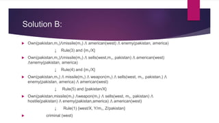 Solution B:
 Own(pakistan,m1)⋀missile(m1) ⋀ american(west) ⋀ enemy(pakistan, america)
↓ Rule(3) and {m1/X}
 Own(pakistan,m1)⋀missile(m1) ⋀ sells(west,m1, pakistan) ⋀ american(west)
⋀enemy(pakistan, america)
↓ Rule(4) and {m1/X}
 Own(pakistan,m1) ⋀ missile(m1) ⋀ weapon(m1) ⋀ sells(west, m1, pakistan,) ⋀
enemy(pakistan, america) ⋀ american(west)
↓ Rule(5) and {pakistan/X}
 Own(pakistan,missile(m1) ⋀weapon(m1) ⋀ sells(west, m1, pakistan) ⋀
hostile(pakistan) ⋀ enemy(pakistan,america) ⋀ american(west)
↓ Rule(1) {west/X, Y/m1, Z/pakistan}
 criminal (west)
 