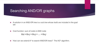 Searching AND/OR graphs
 A solution in an AND-OR tree is a sub tree whose leafs are included in the goal
set
 Cost function: sum of costs in AND node
f(n) = f(n1) + f(n2) + …. + f(nk)
 How can we extend A* to search AND/OR trees? The AO* algorithm.
 