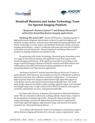Headwall Photonics and Andor Technology Team
           for Spectral Imaging Products
           Headwall’s Raman Explorer™ and Raman Discovery™
          utilized for demanding Raman imaging applications

      Fitchburg, MA; June 8, 2007 – Headwall Photonics, a leading supplier of
high performance integrated spectrometer systems for spectral imaging and
chemical sensing solutions, announced an international teaming agreement with
Andor Technology in which Andor will distribute Headwall’s family of Raman
imaging spectrometers. Andor’s worldwide sales team and network of resellers
will market and sell Headwall’s Raman Explorer™ and Raman Discovery™
products to leading institutions around the world.

       By partnering with Andor Technology, Headwall gains immediate access
to a range of international markets and application areas that require multi-
channel imaging performance. With significant expertise in providing a wide
range of spectral imaging solutions to both the research and OEM markets, this
collaboration will enable performance leading capabilities for the most
demanding Raman and hyperspectral applications.

       The Raman Explorer™ and the hand-held Raman Discovery™ family of
multi-channel, multi-spectrum spectrometers are based on Headwall’s patented,
aberration-corrected, retro-reflective concentric configuration – an innovative,
high reciprocal dispersion design is optimized for high signal throughput of
weak Raman spectra and reduced measurement integration time. The multi-
input design supports the ability to place multiple spectral ranges or an extended
wavelength range onto a single Andor CCD or EM CCD detector with superior
resolution, photometric accuracy, and spectral bandwidth.

        Jay Zakrewski, Director of Business Development at Headwall Photonics,
states “We are extremely excited to be working with the Andor team, a leader in
the development of leading edge CCDs. Headwall’s Raman products offer
unique advantages and provide differentiated performance in applications
where high signal throughput, high dynamic range, and spectral and spatial
resolution are critical performance drivers … .”

       “In working with Headwall, Andor was looking for a performance edge to
deliver Raman imaging performance for a broader range of applications” states
 