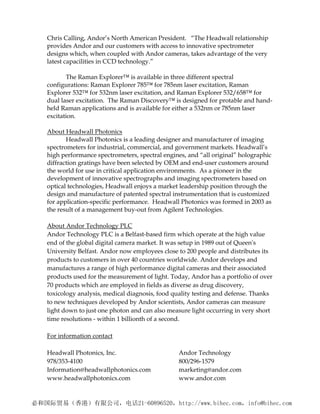 Chris Calling, Andor’s North American President. “The Headwall relationship
provides Andor and our customers with access to innovative spectrometer
designs which, when coupled with Andor cameras, takes advantage of the very
latest capacilities in CCD technology.”

       The Raman Explorer™ is available in three different spectral
configurations: Raman Explorer 785™ for 785nm laser excitation, Raman
Explorer 532™ for 532nm laser excitation, and Raman Explorer 532/658™ for
dual laser excitation. The Raman Discovery™ is designed for protable and hand-
held Raman applications and is available for either a 532nm or 785nm laser
excitation.

About Headwall Photonics
       Headwall Photonics is a leading designer and manufacturer of imaging
spectrometers for industrial, commercial, and government markets. Headwall’s
high performance spectrometers, spectral engines, and “all original” holographic
diffraction gratings have been selected by OEM and end-user customers around
the world for use in critical application environments. As a pioneer in the
development of innovative spectrographs and imaging spectrometers based on
optical technologies, Headwall enjoys a market leadership position through the
design and manufacture of patented spectral instrumentation that is customized
for application-specific performance. Headwall Photonics was formed in 2003 as
the result of a management buy-out from Agilent Technologies.

About Andor Technology PLC 
Andor Technology PLC is a Belfast‐based firm which operate at the high value 
end of the global digital camera market. It was setup in 1989 out of Queenʹs 
University Belfast. Andor now employees close to 200 people and distributes its 
products to customers in over 40 countries worldwide. Andor develops and 
manufactures a range of high performance digital cameras and their associated 
products used for the measurement of light. Today, Andor has a portfolio of over 
70 products which are employed in fields as diverse as drug discovery, 
toxicology analysis, medical diagnosis, food quality testing and defense. Thanks 
to new techniques developed by Andor scientists, Andor cameras can measure 
light down to just one photon and can also measure light occurring in very short 
time resolutions ‐ within 1 billionth of a second. 
 
For information contact 
 
Headwall Photonics, Inc.                          Andor Technology   
978/353‐4100                                      800/296‐1579 
Information@headwallphotonics.com                 marketing@andor.com 
www.headwallphotonics.com                         www.andor.com
 