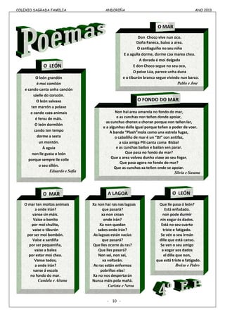 COLEXIO SAGRADA FAMILIA ANDORIÑA ANO 2013
COLEXIO SAGRADA FAMILIA ANDORIÑA ANO 2013
-
- 10 -
Don Choco vive nun oco.
Doña Faneca, baixo a area.
O santiaguiño no seu niño
E a agulla dorme, dorme coa marea chea.
A dorada é moi delgada
E don Choco segue no seu oco,
O peixe Lúa, parece unha duna
e o tiburón branco segue vivindo nun barco.
Pablo e Jose
O MAR
O león grandón
é moi comilón
e cando canta unha canción
sáelle do corazón.
O león salvaxe
ten marrón a pelaxe
e cando caza animais
é feroz de máis.
O león dormilón
cando ten tempo
dorme a sesta
un montón.
Á aguia
non lle gusta o león
porque sempre lle colle
o seu sillón.
Eduardo e Sofía
Non hai area amarela no fondo do mar,
e as cunchas non teñen donde apoiar,
as cunchas choran e choran porque non teñen lar,
e a algunhas dálle igual porque teñen o poder de voar.
A banda “Plash”mola como una estrela fugaz,
o cabaliño de mar é un “DJ” con antifaz,
a súa amiga Pili canta coma Bisbal
e as cunchas bailan e bailan sen parar.
Que pasa no fondo do mar?
Que a area volveu dunha viaxe ao seu fogar.
Que pasa agora no fondo do mar?
Que as cunchas xa teñen onde se apoiar.
Silvia e Susana
Xa non hai ras nas lagoas
que pasará?
xa non croan
onde irán?
Xa non quedan
sabes onde irán?
As lagoas están vacías
que pasará?
Que lles ocorre ás ras?
Que lles pasará?
Non sei, non sei,
xa voltarán.
As ras están enfermas
pobriñas elas!
Xa no nos despertarán
Nunca máis pola mañá.
Carlota e Nerea
Que lle pasa ó león?
Está enfadado.
non pode durmir
nin xogar ós dados.
Está no seu cuarto
triste e fatigado.
Se vén o seu irmán
dille que está canso.
Se ven o seu amigo
a xogar aos dados
el dille que non,
que está triste e fatigado.
Breixo e Pedro
O mar ten moitos animais
a onde irán?
vanse sin máis.
Vaise o bonito
por moi chulito,
vaise o tiburón
por ser moi bombón.
Vaise a sardiña
por ser pequeniña,
vaise a balea
por estar moi chea.
Vanse todos,
a onde irán?
vanse á escola
no fondo do mar.
Candela e Aitana
A LAGOA O LEÓNO MAR
O LEÓN
O FONDO DO MAR
 