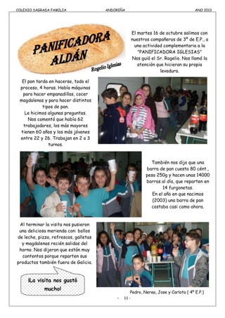COLEXIO SAGRADA FAMILIA ANDORIÑA ANO 2013
COLEXIO SAGRADA FAMILIA ANDORIÑA ANO 2013
El martes 16 de octubre salimos con
nuestros compañeros de 3º de E.P., a
una actividad complementaria a la
"PANIFICADORA IGLESIAS"
Nos guió el Sr. Rogelio. Nos llamó la
atención que hicieran su propia
levadura.
El pan tarda en hacerse, todo el
proceso, 4 horas. Había máquinas
para hacer empanadillas, cocer
magdalenas y para hacer distintos
tipos de pan.
Le hicimos algunas preguntas.
Nos comentó que había 62
trabajadores, los más mayores
tienen 60 años y los más jóvenes
entre 22 y 26. Trabajan en 2 o 3
turnos.
También nos dijo que una
barra de pan cuesta 80 cént.,
pesa 250g y hacen unas 14000
barras al día, que reparten en
14 furgonetas.
En el año en que nacimos
(2003) una barra de pan
costaba casi como ahora.
Al terminar la visita nos pusieron
una deliciosa merienda con: bollos
de leche, pizza, refrescos, galletas
y magdalenas recién salidas del
horno. Nos dijeron que están muy
contentos porque reparten sus
productos también fuera de Galicia.
Pedro, Nerea, Jose y Carlota ( 4º E.P.)
- 11 -
¡La visita nos gustó
mucho!
 