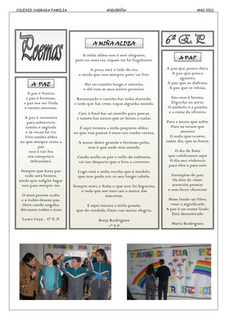 COLEXIO SAGRADA FAMILIA ANDORIÑA ANO 2013
A paz é bonita,
a paz é fermosa,
a paz soe ser linda
e tamén amorosa.
A paz é necesaria
para sobrevivir,
tamén é sagrada
e ás veces fai rir.
Vivo nunha aldea
na que sempre reina a
paz
non é tan fea
nin tampouco
defraudará.
Sempre que haxa paz
todo será bonito,
aínda que nalgún lugar
non pasa sempre iso.
O meu poema acaba
e a todos desexo paz.
Onte cando xogaba,
déronme todos a man
Laura Coya , 6º E. P.
A PAZ
A miña aldea non é moi elegante,
pero na nosa ría, tópase un bo bogabante.
A praia está ó lado do río,
e aínda que non sempre, pero vai frío.
Hai un camiño longo e estreito,
e del non se saca moito proveito.
Rematando o camiño hai unha alameda,
e inda que hai crise, topas algunha moeda.
Cara ó final hai un muelle para pescar,
e tamén hai nenos que se botan a nadar.
E aquí remata a miña pequena aldea,
na que vou pasear ó meu can cunha correa.
A xente deste grande e fermoso pobo,
non é que ande moi amodo.
Cando molla os pés o vello de enfrente,
vai tan despacio que o leva a corrente.
Logo está a miña veciña que é modelo,
que non pode nin co seu longo cabelo.
Sempre miro a Xoán o que non fai fogueira,
e inda que soe raro ten a maior das
maceiras.
E aquí remata a miña poesía,
que de verdade, fixen con moita alegría.
Borja Rodríguez
5º E.P.
A MIÑA ALDEA
A paz que pouco dura.
A paz que pouco
aguanta.
A paz que se disfruta.
A paz que te relaxa.
Isto non é broma.
Dígocho en serio.
O símbolo é a pomba
e a rama da oliveira.
Para a xente que sofre.
Para os nenos que
morren
O malo que ocorre,
neste día, que se borre.
O día de festa
que celebramos aquí
O día sen violencia
para eles e para min
Exemplos de paz:
Os días de clase:
atención prestar
e non facer chantaxe
Hoxe lendo un libro,
vexo o significado
A paz é un nome lindo.
Está demostrado
María Rodríguez
6º E.P.
A PAZ
 
