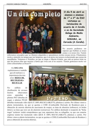 COLEXIO SAGRADA FAMILIA ANDORIÑA ANO 2013
COLEXIO SAGRADA FAMILIA ANDORIÑA ANO 2013
No acuario puidemos ver
especies que habitan as nosas
costas e os nosos ríos. Tamén
reforzamos conceptos que xa tiñamos adquiridos e aprendemos moitas cousas novas. Chamounos
moito a atención un tanque que ten lampreas, que é un peixe moi pouco evolucionado que carece de
mandíbulas. Visitamos o Nautilus, no que se atopa o tiburón Gastón, que está un pouco triste xa
que hai poucos días que morreu a femia que vivía con el no acuario. Tamén gustounos moito ver
como alimentaban as focas!!!!!
En SOGAMA
explicáronnos o traballo
que alí realizan e a
importancia dos tres
erres: REDUCIR,
REUTILIZAR e
RECICLAR.
No edificio de
clasificación de envases
lixeiros observamos
como separaban o
plástico PET (botellas de
auga), o plástico PEAD
(botellas mesturado vidro (QUE É 100% RECICLABLE!!!!), plásticos e cartón. Por último vimos a
planta incineradora, na que se queima o CDR (Combustible Derivado de Residuos) para a
obtención de enerxía eléctrica.de suavizante da roupa), as latas de aluminio (refrescos), os bricks
(leite) e as latas que non son de aluminio (conservas). No edificio destinado á recepción da "bolsa
negra" (colector verde) comprobamos que non separamos ben os refugallos, xa que coa materia
orgánica tamén hai mesturado vidro (QUE É 100% RECICLABLE!!!), plásticos e cartón. Por
último vimos a planta incineradora, na que se queima o CDR (Combustible Derivado de Residuos )
para a obtención de enerxía eléctrica.
- 15 -
O día 5 de abril os
alumnos e alumnas
de 1º e 2º da ESO
visitamos as
instalacións do
acuario de A Coruña
e as da Sociedade
Galega do Medio
Ambiente,
SOGAMA, en
Cerceda (A Coruña).
 