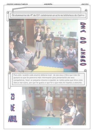 COLEXIO SAGRADA FAMILIA ANDORIÑA ANO 2013
COLEXIO SAGRADA FAMILIA ANDORIÑA ANO 2013
- 16 -
Os alumnos/as de 4º de E.P. celebraron un acto na biblioteca do Centro
Para esta ocasión cada alumno debería traer da súa casa o libro que máis lle
gustara ou que lle parecera máis interesante para presentarllo aos seus
compañeiros, facer un pequeno resumo e expoñer as razóns polas que elixiu este
libro e non outro, por que lle gustou e que foi o que máis lle chamou a atención.
 