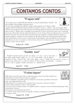 COLEXIO SAGRADA FAMILIA ANDORIÑA ANO 2013
“O raposo verde”
Era un raposo que se chamaba Manolo. Manolo era a mascota dunha familia. A familia tiña
dous xemelgos e dúas xemelgas e parecíanse moito.
Ós catro nenos gustáballe moito Manolo. Sempre estaban xogando con el. Un día estaban
xogando ó balón con Manolo,ó lado das escaleiras que levaban ó sotano e... Manolo caeu¡ cando chegou abaixo
caeulle un bote de pintura verde enriba. Os nenos non sabían que pasara. Pensaron que fora maxia. Despois foron de
paseo ao monte e Manolo como se camuflaba tan ben,perdeuse. Os nenos volveron moi tristes á casa e contáronlle
ós pais que se lles perdera. Os pais quedaron bocabertos ao oír iso. Porque sabían que tardarían moito en encontralo.
Puxeron carteis,pero non serviu de nada. Foron polo bosque,pero tampouco o atoparon. Buscárono durante un
mes,pero tampouco o atoparon. Un día acordáronse de que tiña un chip. Foron ó veterinario para que lles dixera
onde estaba. Estaba ao norte do monte e foron buscalo. Cando chegaron onde estaba Manolo viron que estaba
atrapado pero case non se vía porque era verde. Levárono outra vez ó veterinario para que o curara e ó chegar.
lavárono e volveu a súa cor marrón.
Corina C. N. - 5º E.P.
“Xureliño actor”
Xureliño é un pequeno peixe que soña con chegar a ser actor e saír na tele. Carme, a
súa mellor amiga, sempre xogaba con el a ser actores dunha canle de debuxos
animados. Un día o director desa canle, viunos xogar e actuar e díxolles que eran moi bos actores e se
querían unha película para esa canle tan famosa. Os dous peixiños emocionáronse e aceptaron.
E así é como o pequeno xureliño converteuse en ``Xureliño actor´´.
Ainoa F.V. - 6º E.P.
“O reloxo larpeiro”
Había unha vez,un reloxo que estaba no medio da praza,pero non era un reloxo normal,era un
reloxo larpeiro! Comía as horas,os minutos os segundos...
A xente xa dubidaba,e non sabían que facer. Chamaron a un mecánico especialista e moita xente
máis... pero ningún puido facer nada!
Ó día seguinte veu un cociñeiro,a xente pensaba:“Como vai arranxar o reloxo,un cociñeiro?”
Cando o estaban amañando o reloxo... estaba reparado!
E en vez de comer os minutos,as horas e os segundos comíase a noite,pero á xente non lle importaba,porque ó final
acostumáronse e dixeron:
-Como quero ó noso reloxo,paréceme único!!
E, ó cabo do tempo,o reloxo sentiuse moi querido e estaba tan contento que xa non comía
nin sequera a noite.
Carmen C. N. - 5º E.P
 