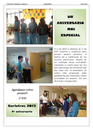 COLEXIO SAGRADA FAMILIA ANDORIÑA ANO 2013
Geriatros 2013
4º aniversario
UN
ANIVERSARIO
MOI
ESPECIAL
O 23 de abril os alumnos de 2º da
ESO visitaron a residencia para
persoas maiores Geriatros. O
motivo foi a celebración do seu
terceiro aniversario. Despois de
ter realizado varias actividades
conxuntas co centro para nós era
moi especial que nos invitaran nun
día coma este. A animadora do
centro tiña preparada unha
gynkana na que realizamos varias
actividades cos maiores. Foi moi
divertido e enriquecedor.
Agardamos volver
pronto!!!!
2º ESO
 