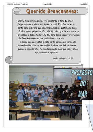 COLEXIO SAGRADA FAMILIA ANDORIÑA ANO 2013
Ola! O meu nome é Lucía, vivo en Darbo e teño 12 anos.
Seguramente ti vivas moi lonxe de aquí. Escríboche esta
carta para dicirche que eres moi especial; gústalles a case
tódalas nenas pequenas. Eu coñezo unha que lle encantan as
princesas e sobre todo ti. O seu soño sería poderte ver algún
día. Pero creo que iso non podería ser, non si?
Espero que contestes a esta carta porque así cando ela
aprenda a ler podería ensinarlla. Poríase moi feliz e tamén
querería escribirche. Xa non teño nada máis que dicir. Chao!
Moitos bicos e apertas!
Lucía Domínguez 6º EP
 