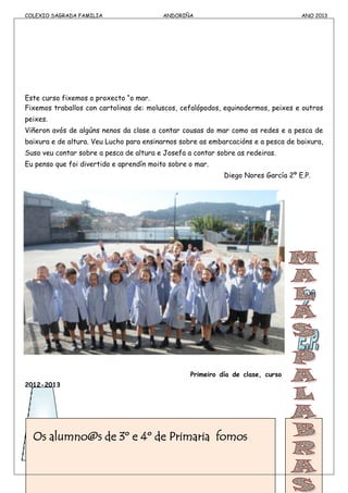 COLEXIO SAGRADA FAMILIA ANDORIÑA ANO 2013
Este curso fixemos o proxecto “o mar.
Fixemos traballos con cartolinas de: moluscos, cefalópodos, equinodermos, peixes e outros
peixes.
Viñeron avós de algúns nenos da clase a contar cousas do mar como as redes e a pesca de
baixura e de altura. Veu Lucho para ensinarnos sobre as embarcacións e a pesca de baixura,
Suso veu contar sobre a pesca de altura e Josefa a contar sobre as redeiras.
Eu penso que foi divertido e aprendín moito sobre o mar.
Diego Nores García 2º E.P.
Primeiro día de clase, curso
2012-2013
Os alumno@s de 3º e 4º de Primaria fomos
 