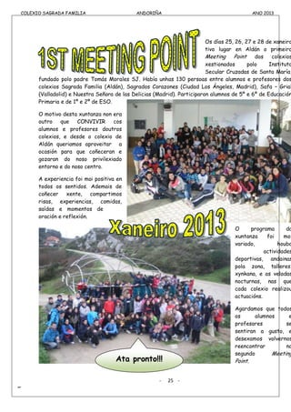 COLEXIO SAGRADA FAMILIA ANDORIÑA ANO 2013
-
COLEXIO SAGRADA FAMILIA ANDORIÑA ANO 2013
Os días 25, 26, 27 e 28 de xaneiro
tivo lugar en Aldán o primeiro
Meeting Point dos colexios
xestionados polo Instituto
Secular Cruzadas de Santa María,
fundado polo padre Tomás Morales SJ. Había unhas 130 persoas entre alumnos e profesores dos
colexios Sagrada Familia (Aldán), Sagrados Corazones (Ciudad Los Ángeles, Madrid), Safa – Grial
(Valladolid) e Nuestra Señora de las Delicias (Madrid). Participaron alumnos de 5º e 6º de Educación
Primaria e de 1º e 2º de ESO.
O motivo desta xuntanza non era
outro que CONVIVIR cos
alumnos e profesores doutros
colexios, e desde o colexio de
Aldán queriamos aproveitar a
ocasión para que coñeceran e
gozaran do noso privilexiado
entorno e do noso centro.
A experiencia foi moi positiva en
todos os sentidos. Ademais de
coñecer xente, compartimos
risas, experiencias, comidas,
saídas e momentos de
oración e reflexión.
O programa da
xuntanza foi moi
variado, houbo
actividades
deportivas, andainas
pola zona, talleres,
xynkana, e as veladas
nocturnas, nas que
cada colexio realizou
actuacións.
Agardamos que todos
os alumnos e
profesores se
sentiran a gusto, e
desexamos volvernos
reencontrar no
segundo Meeting
Point.
- 25 -
Ata pronto!!!
 