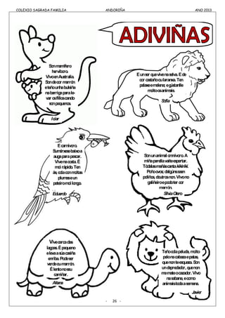 COLEXIO SAGRADA FAMILIA ANDORIÑA ANO 2013
COLEXIO SAGRADA FAMILIA ANDORIÑA ANO 2013
- 26 -
Sonmamífero
hervíboro.
VivoenAustralia.
Sondecor marrón
eteñounhabulsiña
nabarrigaparale-
var osfilloscando
sonpequenos.
Éunser quevivenaselva.Éde
cor castañooularanxa.Ten
pelaxeemelena;egústanlle
moitoosanimais.
Écarnívoro.
Sumérxesebaixoa
augaparapescar.
Vivenacosta.É
moirápido.Ten
ás,colaconmoitas
plumaseun
peteiromoilongo.
Icíar
Sofía
Eduardo
Sonunanimalomnívoro.A
miñaparellavaiteespertar.
Tódalasmañáscantakikirikí.
Poñoovos;dalgúnssaen
poliños,doutrosnon.Vivono
galiñeiroepodoter cor
marrón.
SilviaOtero
Vivecercadas
lagoas.Épequeno
elevaasúacasiña
enriba.Podeser
verdeoumarrón.
Élentonoseu
camiñar.
Aitana
Teñocolapeluda,moito
pelonacabezaepatas,
quenonteesqueza.Son
undepredador,quenon
memateocazador.Vivo
nasabana,ecomo
animaistodaasemana.
Javier
 