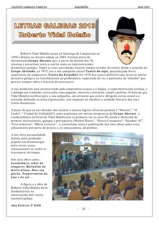 COLEXIO SAGRADA FAMILIA ANDORIÑA ANO 2013
COLEXIO SAGRADA FAMILIA ANDORIÑA ANO 2013
Roberto Vidal Bolaño naceu en Santiago de Compostela en
1950 e faleceu na mesma cidade en 2002. Formou parte do
denominado Grupo Abrente que, a partir da década dos 70,
renovou e actualizou tanto a escrita como as representacións
dramáticas galegas. Todas as súas actividades xiraron sempre arredor do teatro: desde a creación do
Grupo Antroido, en 1975, ata a súa compañía actual Teatro do aquí, pasando pola breve
experiencia da cooperativa Teatro do Estaribel. En 1978 deu o paso definitivo que levou ás xentes
do teatro galego a se transformaren en profesoinais, superando de vez a pantasma de “amador” que
pairara sempre sobre a historia do noso teatro.
A súa produción está caracterizada polo compromiso co país e a lingua, a experimentación estética, e
o diálogo coa tradición, tanto culta como popular, literaria e histórica, social e política. O feito de que
Vidal Bolaño escribise para a súa compañía, coa urxencia que esixe a obrigada estrea anual e a
atención dedicada ao texto espectacular, non empeceu en absoluto a calidade literaria dos seus
textos dramáticos.
A pesar de que xa nas décadas dos setenta e oitenta lograra diversos premios ( “Abrente”, “ O
Facho”, “ Ciudad de Valladolid”), como aconteceu con outros integrantes do Grupo Abrente, o
recoñecemento artístico de Vidal Bolaño non se produciu ata os anos 90, cando a obtención de
premios institucionais, galegos e portugueses (“Rafael Dieste”, “Álvaro Cunqueiro”, “Xacobeo 92”,
“Eixo atlántico”, “María Casares”…), normalizou tanto a publicación das súas obras como o seu
coñecemento por parte da prensa e, en consecuencia, do público.
A súa forte personalidade
deixou unha profunda
pegada nos dramaturgos
máis novos, cuxas
consecuencias se verán co
transcorrer do tempo.
Son súas obras como
La ud a m uco, señor d e
ningures, Ba ila d ela d a
m orte d itosa , Día s sen
gloria , Toup orroutou d a
Lúa e d o sol…
A figura e a obra de
Roberto Vidal Bolaño foron
fundamentais na
construcción dun teatro
nacional galego.
Ana Estévez 3º ESO
- 27 -
 