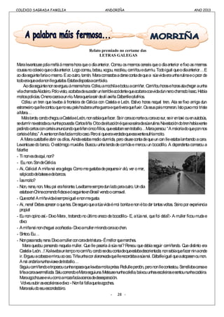 COLEXIO SAGRADA FAMILIA ANDORIÑA ANO 2013
COLEXIO SAGRADA FAMILIA ANDORIÑA ANO 2013
Relato premiado no certame das
LETRAS GALEGAS
Maralevantousepolamañáámesmahoraqueodíaanterior. Comeuosmesmoscereaisqueodíaanterior efixoasmesmas
cousasnocolexioqueodíaanterior. Logocomeu, bebeu, xogou, recolleu, camiñouedurmiu. Todoigual queodíaanterior…E
aodíaseguintefaríaomesmo. Eaooutro, tamén. Maracomezabaadarsecontadequea súavidaeraunharutinaeopeor de
todoeraqueaelanonllegustaba.Estabadispostaacambialo.
Aodíaseguintenonseergueuámesmahora. Colleuamochilaebotouacamiñar. Camiñouhorasehorasatachegar aunha
vilachamadaAladeiro.Polovisto,acababadesucederunterribleaccidentequeacabaracoavidadunnenochamadoIsaac.Había
moitospolicías.Onenocaeraaunrío.Maraqueríasaírdealíaxiña.Dábanllecalafríos.
Colleu un tren que levaba á fronteira de Galicia con Castela e León. Estivo horas naquel tren. Ata se fixo amiga dun
estranxeiroquellecontouquenoseupaíshouberaunhaguerraequetiveraquefuxir.Osseuspaismorreran.Istopuxomoi triste
aMara…
Máistarde,candochegouaCastelaeLeón,nonsabíaquefacer.Seircaraaonorteoucaraaosur,seirentaxi ouenautobús,
sedurmirnaestradaoununhapousada.Cartostiña.Obodasituaciónéquexasaíradasúarutina.Naestacióndotrenhabíaxente
pedindocartosconcarteisanunciandoquetiñancincofillos,queestabansentraballo…Marapensou: “Amaioríadoqueponnos
carteiséfalso.” Axentenonllesfacíamoitocaso.Perosi queeraverdadequeesaxentesufríamoito.
A Maracustáballeabrir osollos. Aíndaestabamediodurmida, perodeusecontadequeuncanlleestabalambendoacara.
Levantousedobanco. Oestómago muxíalle. Buscouunhatendadecomidaemercouun bocadillo. A dependentacomezoua
falarlle:
- Ti nonesdeaquí,non?
- Eu,non.SondeGalicia.
- Ai, Galicia! A miñanai eragalega. Comomegustabadepequenair aló, ver omar,
salpicadodebateasedebarcos.
- Íasmoito?
- Non, nena, non. Meupai erafeirante. Levábamesempredunladoparaoutro. Undía
estabaenChinacomendofideoseóseguinteenBrasil vendoocarnaval.
- Quesorte! Amiñavidaésempreigual enonmegusta.
- Ai, nena! Debesaprezar oquetes. Deseguroqueatúavidaémoi bonitaenonébodar tantasvoltas. Seinopor experiencia
propia!
- Eunonopinoasí.- DixoMara, trabandonoúltimoanacodebocadillo.- E, atúanai, quefoi dela?.- A muller ficoumudae
díxo:
- Amiñanai noncheguei acoñecela.-Dixoamullermirandocaraaochan.
- Síntoo.Eu…
- Nonpasanada,nena.Dixoamullerconcaradetristura.-Émellorquemarches.
Maraquedou pensando naquelamuller. Quellepasaríaásúanai?Pensou quedebíaseguir camiñando. Quedistinto era
Castela-León…! Xalevabauntemponocamiño,candosedeucontadequeestabadesorientada;nonsabíaquefacerninaonde
ir.Ergueuacabezaemirouaoceo.Tiñaunhacoralaranxadaquellerecordabaasúanai. Dáballeigual queaatopasenounon.
Anai andaríanunhaviaxedetraballo…
Seguiucamiñandoetropezoucunharapazaquelevabamoitaprésa.Pediulleperdón, perononllecontestou. Semellabacansae
tiñaacaraavermellada.SaíucorrendoeMaraseguiuna.Meteusenunhacalella,baixouunhasescaleirasesentoununhacadeira.
Maraagochouseeviucomoamozafacíaacenosdedesesperación.
Volveusubirasescaleirasedixo:-Nonfai fallaqueteagoches.
Marasaíudoseuescondedoiro.
- 28 -
 