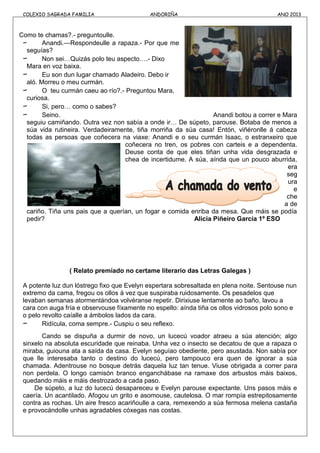COLEXIO SAGRADA FAMILIA ANDORIÑA ANO 2013
Como te chamas?.- preguntoulle.
- Anandi.—Respondeulle a rapaza.- Por que me
seguías?
- Non sei…Quizás polo teu aspecto….- Dixo
Mara en voz baixa.
- Eu son dun lugar chamado Aladeiro. Debo ir
aló. Morreu o meu curmán.
- O teu curmán caeu ao río?.- Preguntou Mara,
curiosa.
- Si, pero… como o sabes?
- Seino. Anandi botou a correr e Mara
seguiu camiñando. Outra vez non sabía a onde ir… De súpeto, parouse. Botaba de menos a
súa vida rutineira. Verdadeiramente, tiña morriña da súa casa! Entón, viñéronlle á cabeza
todas as persoas que coñecera na viaxe: Anandi e o seu curmán Isaac, o estranxeiro que
coñecera no tren, os pobres con carteis e a dependenta.
Deuse conta de que eles tiñan unha vida desgrazada e
chea de incertidume. A súa, aínda que un pouco aburrida,
era
seg
ura
e
che
a de
cariño. Tiña uns pais que a querían, un fogar e comida enriba da mesa. Que máis se podía
pedir? Alicia Piñeiro García 1º ESO
( Relato premiado no certame literario das Letras Galegas )
A potente luz dun lóstrego fixo que Evelyn espertara sobresaltada en plena noite. Sentouse nun
extremo da cama, fregou os ollos á vez que suspiraba ruidosamente. Os pesadelos que
levaban semanas atormentándoa volvéranse repetir. Dirixiuse lentamente ao baño, lavou a
cara con auga fría e observouse fíxamente no espello: aínda tiña os ollos vidrosos polo sono e
o pelo revolto caíalle a ámbolos lados da cara.
- Ridícula, coma sempre.- Cuspiu o seu reflexo.
Cando se dispuña a durmir de novo, un lucecú voador atraeu a súa atención; algo
sinxelo na absoluta escuridade que reinaba. Unha vez o insecto se decatou de que a rapaza o
miraba, guiouna ata a saída da casa. Evelyn seguíao obediente, pero asustada. Non sabía por
que lle interesaba tanto o destino do lucecú, pero tampouco era quen de ignorar a súa
chamada. Adentrouse no bosque detrás daquela luz tan tenue. Viuse obrigada a correr para
non perdela. O longo camisón branco enganchábase na ramaxe dos arbustos máis baixos,
quedando máis e máis destrozado a cada paso.
De súpeto, a luz do lucecú desapareceu e Evelyn parouse expectante. Uns pasos máis e
caería. Un acantilado. Afogou un grito e asomouse, cautelosa. O mar rompía estrepitosamente
contra as rochas. Un aire fresco acariñoulle a cara, remexendo a súa fermosa melena castaña
e provocándolle unhas agradables cóxegas nas costas.
 