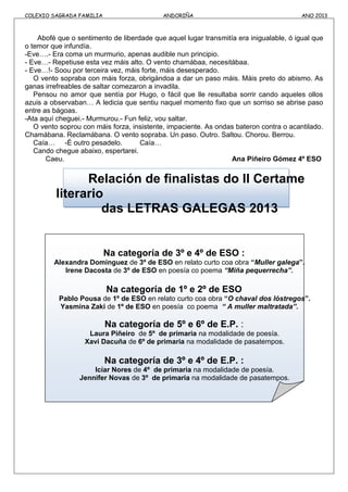 COLEXIO SAGRADA FAMILIA ANDORIÑA ANO 2013
Abofé que o sentimento de liberdade que aquel lugar transmitía era inigualable, ó igual que
o temor que infundía.
-Eve….- Era coma un murmurio, apenas audible nun principio.
- Eve…- Repetiuse esta vez máis alto. O vento chamábaa, necesitábaa.
- Eve…!- Soou por terceira vez, máis forte, máis desesperado.
O vento sopraba con máis forza, obrigándoa a dar un paso máis. Máis preto do abismo. As
ganas irrefreables de saltar comezaron a invadila.
Pensou no amor que sentía por Hugo, o fácil que lle resultaba sorrir cando aqueles ollos
azuis a observaban… A ledicia que sentiu naquel momento fixo que un sorriso se abrise paso
entre as bágoas.
-Ata aquí cheguei.- Murmurou.- Fun feliz, vou saltar.
O vento soprou con máis forza, insistente, impaciente. As ondas bateron contra o acantilado.
Chamábana. Reclamábana. O vento sopraba. Un paso. Outro. Saltou. Chorou. Berrou.
Caía… -É outro pesadelo. Caía…
Cando chegue abaixo, espertarei.
Caeu. Ana Piñeiro Gómez 4º ESO
Relación de finalistas do II Certame
literario
das LETRAS GALEGAS 2013
Na categoría de 3º e 4º de ESO :
Alexandra Dominguez de 3º de ESO en relato curto coa obra “Muller galega”.
Irene Dacosta de 3º de ESO en poesía co poema “Miña pequerrecha”.
Na categoría de 1º e 2º de ESO
Pablo Pousa de 1º de ESO en relato curto coa obra “O chaval dos lóstregos”.
Yasmina Zaki de 1º de ESO en poesía co poema “ A muller maltratada”.
Na categoría de 5º e 6º de E.P. :
Laura Piñeiro de 5º de primaria na modalidade de poesía.
Xavi Dacuña de 6º de primaria na modalidade de pasatempos.
Na categoría de 3º e 4º de E.P. :
Icíar Nores de 4º de primaria na modalidade de poesía.
Jennifer Novas de 3º de primaria na modalidade de pasatempos.
 
