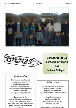 COLEXIO SAGRADA FAMILIA ANDORIÑA ANO 2013
Os meus soños
Quero volver a vista atrás
e nunca lembrarme de ti.
Deixáchesme magoada
cos teus falsos aloumiños,
coas túas miradas encantadoras,
cos teus “quéroche”
que seguro eran para outra.
Quero poder brillar
coma un lóstrego na noite escura;
poder tocar o ceo coas mans.
Voar e ser libre coma unha gaivota,
poder ensinar o meu sorriso sen
Gañadores do II
Certame Literario
das
Letras Galegas
NORABOA
!!!
Infancia nosa
Hai moito que cavilo no pasado
na ledicia deses tempos,
naqueles bos momentos,
que para outros nin foron lembrados.
Non poderei esquecela
esa fermosa liberdad
que, aínda que cun sorriso,
perdeuse coa idade.
 