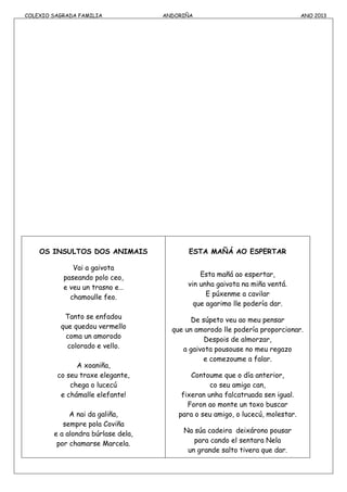 COLEXIO SAGRADA FAMILIA ANDORIÑA ANO 2013
OS INSULTOS DOS ANIMAIS
Vai a gaivota
paseando polo ceo,
e veu un trasno e…
chamoulle feo.
Tanto se enfadou
que quedou vermello
coma un amorodo
colorado e vello.
A xoaniña,
co seu traxe elegante,
chega o lucecú
e chámalle elefante!
A nai da galiña,
sempre pola Coviña
e a alondra búrlase dela,
por chamarse Marcela.
ESTA MAÑÁ AO ESPERTAR
Esta mañá ao espertar,
vin unha gaivota na miña ventá.
E púxenme a cavilar
que agarimo lle podería dar.
De súpeto veu ao meu pensar
que un amorodo lle podería proporcionar.
Despois de almorzar,
a gaivota pousouse no meu regazo
e comezoume a falar.
Contoume que o día anterior,
co seu amigo can,
fixeran unha falcatruada sen igual.
Foron ao monte un toxo buscar
para o seu amigo, o lucecú, molestar.
Na súa cadeira deixárono pousar
para cando el sentara Nela
un grande salto tivera que dar.
 