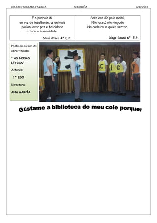 COLEXIO SAGRADA FAMILIA ANDORIÑA ANO 2013
E o parrulo di:
en vez de insultarse, os animais
podían levar paz e felicidade
a toda a humanidade.
Silvia Otero 4º E.P.
Pero ese día pola mañá,
Nin lucecú nin ninguén
Na cadeira se quixo sentar.
Diego Rouco 6º E.P.
Posta en escena da
obra titulada:
“ AS NOSAS
LETRAS”
Actores:
1º ESO
Directora:
ANA GARCÍA
 