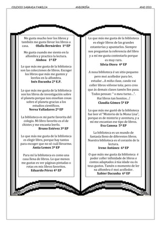COLEXIO SAGRADA FAMILIA ANDORIÑA ANO 2013
Me gusta mucho leer los libros y
también me gusta llevar los libros a
casa. Olalla Bernárdez 1º EP
Me gusta cuando me siento en la
alfombra y practico la lectura.
Ainhoa 1º EP
Lo que más me gusta de la biblioteca
son las colecciones de libros. Escoger
los libros que más me gusten y
leerlos en la alfombra.
Inés Dacunha 2º E.P.
Lo que más me gusta de la biblioteca
son los libros de investigación sobre
el planeta porque nos enseñan cosas
sobre el planeta gracias a los
estudios científicos.
Nerea Valladares 2º EP
La biblioteca es mi parte favorita del
colegio. Mi libro favorito es el de
chistes y me encanta leerlo.
Bruno Estévez 3º EP
Lo que más me gusta de la biblioteca
es elegir libro, porque hay tantos
para escoger que no sé cuál llevarme.
Antía Lemos 3º EP
Para mí la biblioteca es como una
casa llena de libros. Lo que menos
me gustas es ver páginas pintadas o
rotas en mis libros favoritos.
Eduardo Pérez 4º EP
Lo que más me gusta de la biblioteca
es elegir libros de las grandes
estanterías y apuntarlos. Siempre
nos preguntan la referencia del libro
y a mí me gusta contestarlo porque
es muy raro.
Silvia Otero 4º EP
A nosa biblioteca é un sitio pequeno
pero moi acolledor para ler,
estudar…A miña clase, cando vai
coller libros vólvese tola; pero creo
que ás demais clases tamén lles pasa.
Todos pensan: “ o meu turno…”.
Hai libros tan bonitos…!
Claudia Gómez 5º EP
Lo que más me gustó de la biblioteca
fue leer el “Misterio de la Mona Lisa”,
porque es de misterio y aventura, y a
mí me encantan ese tipo de libros.
Eva Canosa 5º EP
La biblioteca es un mundo de
fantasía lleno de diferentes libros.
Nuestra biblioteca es el corazón de la
lectura.
Irene Antúnez 6º EP
O que máis me gusta da biblioteca é
poder coller infinidade de libros e
contos adaptados á túa idade ou ós
teus gustos. Tamén o momento de ler
na alfombra é moi acolledor.
Xabier Dacunha 6º EP
 