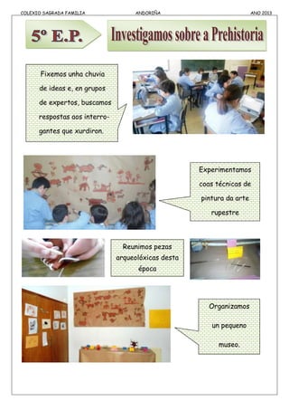 COLEXIO SAGRADA FAMILIA ANDORIÑA ANO 2013
Organizamos
un pequeno
museo.
Fixemos unha chuvia
de ideas e, en grupos
de expertos, buscamos
respostas aos interro-
gantes que xurdiron.
Experimentamos
coas técnicas de
pintura da arte
rupestre
Reunimos pezas
arqueolóxicas desta
época
 