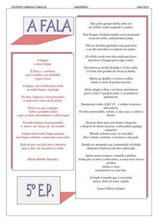 COLEXIO SAGRADA FAMILIA ANDORIÑA ANO 2013
A lingua,
a nosa lingua.
É doce, e cariñosa,
pero o mellor, sen dubidalo
é que é nosa.
A lingua, con cariño penso nela,
na miña lingua, a galega.
No meu linguaxe estou pensando,
e nunca me canso de de falalo.
Penso eu, que o galego,
todos a podemos falar,
e que os meus descendentes a falen igual.
Na miña lingua estou pensando,
e nunca me canso de ila usando.
Lingua interesante,lingua galega,
nin lingua sobrante, namorado estou dela.
Todo do que vos falei non é mentira,
pois a min me encanta;é a miña.
Adrián Budiño Martínez.
Nun pobo galego había unha vez
un velliño xordo xogando ó xadrez.
Nun bosque olvidado,nunha casa encantada
vivía ela soíña; unha fermosa fada.
Tiña as letriñas gardadas nun gran bote
e un día marchou a comprar un saiote.
O velliño xordo non tiña nada que facer,
marchou ó bosque para algo comer.
Encontrou a casiña da fada,e el nin cabía.
Un bote ben grande de letras aí había.
Meteu un dediño e o frasco colleu
aínda cá letra K pronto morreu.
Abriu alegre o bote e as letras marcharon
pero a letra Y quedou atrás, e as demais a
aplastaron.
Xuntáronse todas A,B,C,D... e soíñas crearon o
abecedario.
O vello sorprendido, volveu á súa casa, e colleu o
diario.
Despois duns anos,uns homes chegaron
e despois de moito escavar, o abecedario galego
atoparon.
`Mirade señoras,esta é a nosa fala´
dixo o home contento, e ensinou a súa pala.
Dende ese momento esa comunidade olvidada
chamouse Galicia,e foi moi admirada.
Agora nestes tempos, o mundo cambiou.
Aínda que xa non é como antes, a nosa orixe non se
olvidou.
Gaitas e sons,
sentimentos en cancións.
Gritade ó mundo que a nosa fala
nunca debe de estar calada.
Laura Piñeiro Gómez
 