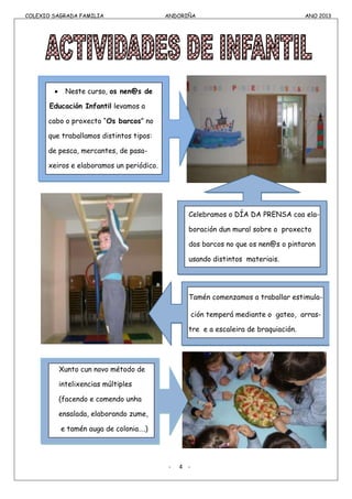 COLEXIO SAGRADA FAMILIA ANDORIÑA ANO 2013
COLEXIO SAGRADA FAMILIA ANDORIÑA ANO 2013
Neste curso, os nen@s de
Educación Infantil levamos a
cabo o proxecto “Os barcos” no
que traballamos distintos tipos:
de pesca, mercantes, de pasa-
xeiros e elaboramos un periódico.
Celebramos o DÍA DA PRENSA coa ela-
boración dun mural sobre o proxecto
dos barcos no que os nen@s o pintaron
usando distintos materiais.
Tamén comenzamos a traballar estimula-
ción temperá mediante o gateo, arras-
tre e a escaleira de braquiación.
Xunto cun novo método de
intelixencias múltiples
(facendo e comendo unha
ensalada, elaborando zume,
e tamén auga de colonia….)
- 4 -
 