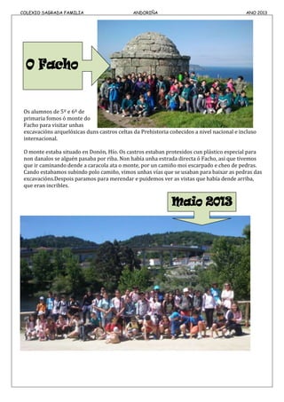 COLEXIO SAGRADA FAMILIA ANDORIÑA ANO 2013
Os alumnos de 5º e 6º de
primaria fomos ó monte do
Facho para visitar unhas
excavacións arquelóxicas duns castros celtas da Prehistoria coñecidos a nivel nacional e incluso
internacional.
O monte estaba situado en Donón, Hío. Os castros estaban protexidos cun plástico especial para
non danalos se alguén pasaba por riba. Non había unha estrada directa ó Facho, asi que tivemos
que ir caminando dende a caracola ata o monte, por un camiño moi escarpado e cheo de pedras.
Cando estabamos subindo polo camiño, vimos unhas vías que se usaban para baixar as pedras das
excavacións.Despois paramos para merendar e puidemos ver as vistas que había dende arriba,
que eran incribles.
 