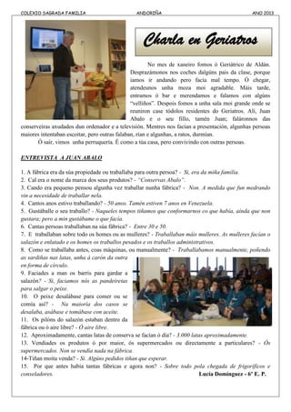 COLEXIO SAGRADA FAMILIA ANDORIÑA ANO 2013
Charla en Geriatros
No mes de xaneiro fomos ó Geriátrico de Aldán.
Desprazámonos nos coches dalgúns pais da clase, porque
iamos ir andando pero facía mal tempo. Ó chegar,
atendeunos unha moza moi agradable. Máis tarde,
entramos ó bar e merendamos e falamos con algúns
“velliños”. Despois fomos a unha sala moi grande onde se
reuniron case tódolos residentes do Geriatros. Alí, Juan
Abalo e o seu fillo, tamén Juan; faláronnos das
conserveiras axudados dun ordenador e a televisión. Mentres nos facían a presentación, algunhas persoas
maiores intentaban escoitar, pero outras falaban, rían e algunhas, a ratos, durmían.
Ó saír, vimos unha perruquería. É como a túa casa, pero convivindo con outras persoas.
ENTREVISTA A JUAN ABALO
1. A fábrica era da súa propiedade ou traballaba para outra persoa? - Si, era da miña familia.
2. Cal era o nome da marca dos seus produtos? - “Conservas Abalo”.
3. Cando era pequeno pensou algunha vez traballar nunha fábrica? - Non. A medida que fun medrando
vin a necesidade de traballar nela.
4. Cantos anos estivo traballando? - 50 anos. Tamén estiven 7 anos en Venezuela.
5. Gustáballe o seu traballo? - Naqueles tempos tiñamos que conformarnos co que había, aínda que non
gustara; pero a min gustábame o que facía.
6. Cantas persoas traballaban na súa fábrica? - Entre 30 e 50.
7. E traballaban sobre todo os homes ou as mulleres? - Traballaban máis mulleres. As mulleres facían o
salazón e enlatado e os homes os traballos pesados e os traballos administrativos.
8. Como se traballaba antes, coas máquinas, ou manualmente? - Traballabamos manualmente, poñendo
as sardiñas nas latas, unha á carón da outra
en forma de círculo.
9. Faciades a man os barrís para gardar a
salazón? - Si, faciamos nós as pandeiretas
para salgar o peixe.
10. O peixe desalábase para comer ou se
comía así? - Na maioría dos casos se
desalaba, asábase e tomábase con aceite.
11. Os pilóns do salazón estaban dentro da
fábrica ou ó aire libre? - Ó aire libre.
12. Aproximadamente, cantas latas de conserva se facían ó día? - 3.000 latas aproximadamente.
13. Vendiades os produtos ó por maior, ós supermercados ou directamente a particulares? - Ós
supermercados. Non se vendía nada na fábrica.
14-Tiñan moita venda? - Si. Algúns pedidos tiñan que esperar.
15. Por que antes había tantas fábricas e agora non? - Sobre todo pola chegada de frigoríficos e
conxeladores. Lucía Domínguez - 6º E. P.
 