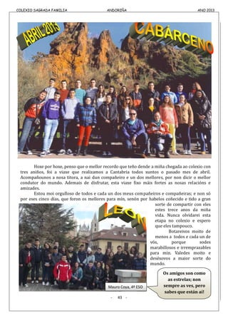 COLEXIO SAGRADA FAMILIA ANDORIÑA ANO 2013COLEXIO SAGRADA FAMILIA ANDORIÑA ANO 2013
Hoxe por hoxe, penso que o mellor recordo que teño dende a miña chegada ao colexio con
tres aniños, foi a viaxe que realizamos a Cantabria todos xuntos o pasado mes de abril.
Acompañounos a nosa titora, a nai dun compañeiro e un dos mellores, por non dicir o mellor
condutor do mundo. Ademais de disfrutar, esta viaxe fixo máis fortes as nosas relacións e
amizades.
Estou moi orgulloso de todos e cada un dos meus compañeiros e compañeiras; e non só
por eses cinco días, que foron os mellores para mín, senón por habelos coñecido e tido a gran
sorte de compartir con eles
estes trece anos da miña
vida. Nunca olvidarei esta
etapa no colexio e espero
que eles tampouco.
Botareivos moito de
menos a todos e cada un de
vós, porque sodes
marabillosos e irremprazables
para min. Valedes moito e
deséxovos a maior sorte do
mundo.
- 43 -
Os amigos son como
as estrelas; non
sempre as ves, pero
sabes que están aí!
Mauro Coya, 4º ESO
 