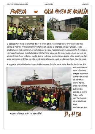 COLEXIO SAGRADA FAMILIA ANDORIÑA ANO 2013
O pasado 9 de maio os alumnos de 3º e 4º de ESO realizamos unha interesante saída a
Caldas e Padrón. Primeiramente visitamos en Caldas a empresa uímica FORESA, onde
amablemente nos ensinaron as instalacións e o seu funcionamento. Loxicamente, fixemos a
visita pertrechados cos chalecos reflectantes e as gafas de seguridade. Algún parecía xa
un científico...! Aprendemos moito, sobre todo que a química non queda só no papel, que ten
a súa aplicación práctica na vida cotiá; concretamente, aquí prodúcense todo tipo de colas.
A seguinte visita fixémola á casa da Matanza en Padrón, onde viviu Rosalía de Castro. Foi
moi emocionante
ver a súa cama,
sempre adornada
cunha flor collida
do xardín; a
cociña típica,
onde supoñemos
que faría a
comida, e sobre
todo o vello
escritorio onde
ela producía os
seus
sentidos versos.
Aprendemos moito ese día!
 