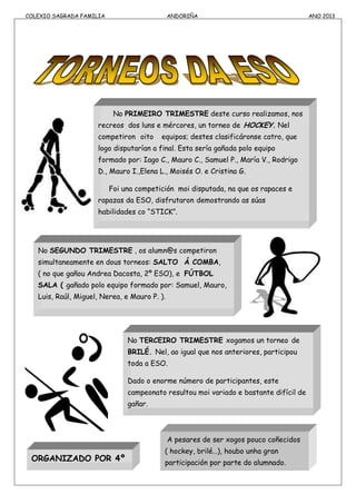 COLEXIO SAGRADA FAMILIA ANDORIÑA ANO 2013
No PRIMEIRO TRIMESTRE deste curso realizamos, nos
recreos dos luns e mércores, un torneo de HOCKEY. Nel
competiron oito equipos; destes clasificáronse catro, que
logo disputarían a final. Esta sería gañada polo equipo
formado por: Iago C., Mauro C., Samuel P., María V., Rodrigo
D., Mauro I.,Elena L., Moisés O. e Cristina G.
Foi una competición moi disputada, na que os rapaces e
rapazas da ESO, disfrutaron demostrando as súas
habilidades co “STICK”.
No SEGUNDO TRIMESTRE , os alumn@s competiron
simultaneamente en dous torneos: SALTO Á COMBA,
( no que gañou Andrea Dacosta, 2º ESO), e FÚTBOL
SALA ( gañado polo equipo formado por: Samuel, Mauro,
Luis, Raúl, Miguel, Nerea, e Mauro P. ).
No TERCEIRO TRIMESTRE xogamos un torneo de
BRILÉ. Nel, ao igual que nos anteriores, participou
toda a ESO.
Dado o enorme número de participantes, este
campeonato resultou moi variado e bastante difícil de
gañar.
ORGANIZADO POR 4º
ESO
A pesares de ser xogos pouco coñecidos
( hockey, brilé…), houbo unha gran
participación por parte do alumnado.
 