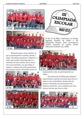 COLEXIO SAGRADA FAMILIA ANDORIÑA ANO 2013
O día 10 de Maio, celebrouse no colexio
Sagrada Familia de Aldán a III
Olimpiada Escolar. Nela participaron
tódolos alumn@s do colexio, dende
Educación Infantil ata a ESO.
Deixado atrás o cross escolar, no
que a participación era baixa, dende a
Anpa, intentouse promover o deporte e o
xogo como saúde e benestar para os
alumn@s do noso colexio. De aí naceu
esta nova iniciativa, na que todos os
rapaces e rapazas do centro participan
de maneira activa e divertida, tanto na
organización coma na participación nos
xogos.
Os alumun@s de Educación Infantil
aproveitaron o porche do centro para levar a
cabo as súas actividades: dende salto de
altura e lonxitude ata lanzamentos de
diversos materiais, son as probas que estes
cativos tiveron que levar a cabo
3º E.P.
5º E.P.
6º E.P.
2º E.P.
4º E.P. 1º EP
 