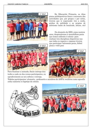 COLEXIO SAGRADA FAMILIA ANDORIÑA ANO 2013
En Educación Primaria, as dúas
pistas polideportivas foron o escenario das
actividades que, por grupos e por ciclos,
tiveron que ir superando: tiro a corda,
probas de axilidade e as propias de
atletismo (salto de lonxitude, altura, etc)
Os alumn@s da ESO, coma noutros
anos, desprazáronse á marabillosa praia
que temos enfronte ó colexio para
realizar tres disciplinas deportivas nas
que todos os rapaces e rapazas tiveron
que participar: balonmán praia, fútbol
praia e volei prai
Para finalizar a xornada, fíxose entrega dun
trofeo a cada un dos cursos participantes, en
agradecemento ao seu esforzo e entrega.
Tódolos participantes: alumn@s , profesor@s e membros do ANPA; recibiron como agasallo
unha camiseta co logotipo do colexio.
1º ESO
4º ESO
3º ESO
2º ESO
 